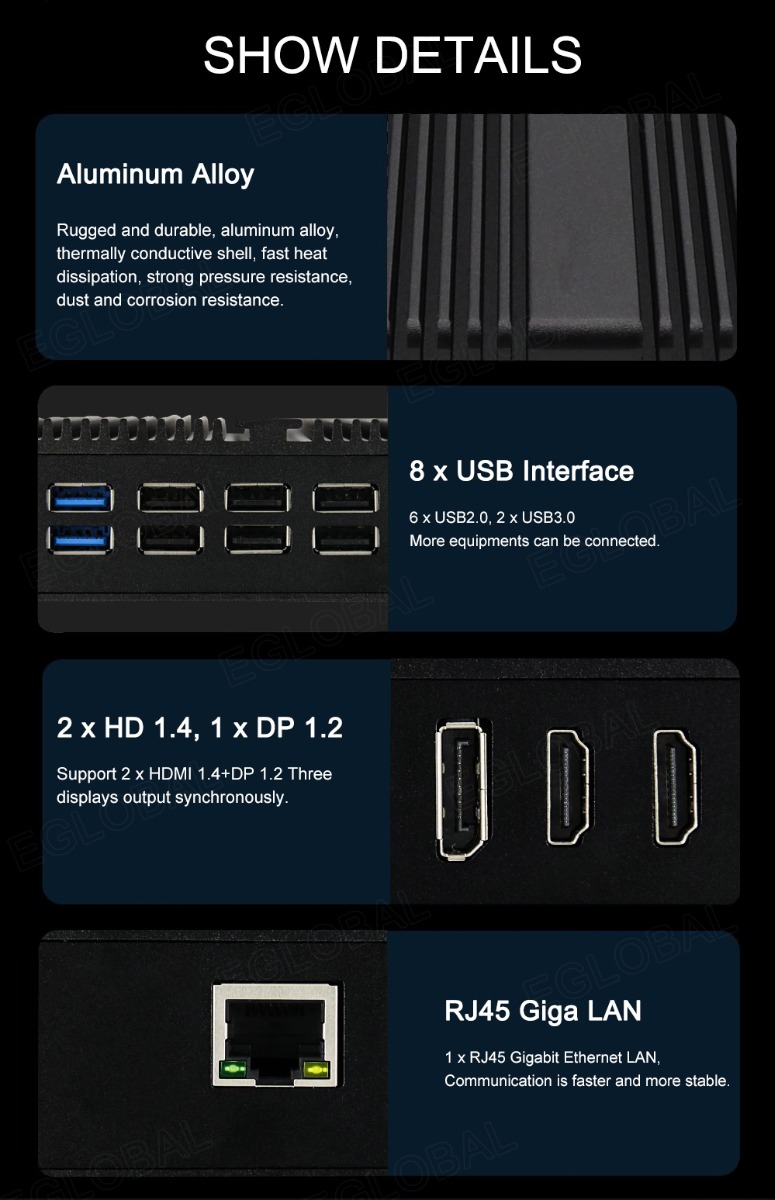 SHOW DETAILS Aluminum Alloy Rugged and durable, aluminum alloy, thermally conductive shell, fast heat dissipation, strong pressure resistance, dust and corrosion resistance. 8 x USB Interface 6 x USB2.0, 2 x USB3.0 More equipments can be connected. 2xHD 1.4, 1 xDP 1.2 Support 2 x HDMI 1,4+DP 1.2 Three displays output synchronously. RJ45 Giga LAN 1 x RJ45 Gigabit Ethernet LAN, Communication is faster and more stable.